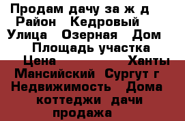 Продам дачу за ж/д.  › Район ­ Кедровый-16 › Улица ­ Озерная › Дом ­ 41 › Площадь участка ­ 11 › Цена ­ 1 000 050 - Ханты-Мансийский, Сургут г. Недвижимость » Дома, коттеджи, дачи продажа   